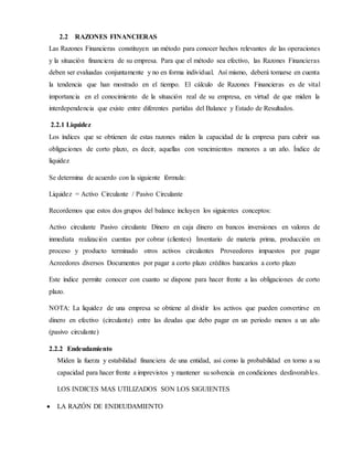 2.2 RAZONES FINANCIERAS
Las Razones Financieras constituyen un método para conocer hechos relevantes de las operaciones
y la situación financiera de su empresa. Para que el método sea efectivo, las Razones Financieras
deben ser evaluadas conjuntamente y no en forma individual. Así mismo, deberá tomarse en cuenta
la tendencia que han mostrado en el tiempo. El cálculo de Razones Financieras es de vital
importancia en el conocimiento de la situación real de su empresa, en virtud de que miden la
interdependencia que existe entre diferentes partidas del Balance y Estado de Resultados.
2.2.1 Liquidez
Los índices que se obtienen de estas razones miden la capacidad de la empresa para cubrir sus
obligaciones de corto plazo, es decir, aquellas con vencimientos menores a un año. Índice de
liquidez
Se determina de acuerdo con la siguiente fórmula:
Liquidez = Activo Circulante / Pasivo Circulante
Recordemos que estos dos grupos del balance incluyen los siguientes conceptos:
Activo circulante Pasivo circulante Dinero en caja dinero en bancos inversiones en valores de
inmediata realización cuentas por cobrar (clientes) Inventario de materia prima, producción en
proceso y producto terminado otros activos circulantes Proveedores impuestos por pagar
Acreedores diversos Documentos por pagar a corto plazo créditos bancarios a corto plazo
Este índice permite conocer con cuanto se dispone para hacer frente a las obligaciones de corto
plazo.
NOTA: La liquidez de una empresa se obtiene al dividir los activos que pueden convertirse en
dinero en efectivo (circulante) entre las deudas que debo pagar en un periodo menos a un año
(pasivo circulante)
2.2.2 Endeudamiento
Miden la fuerza y estabilidad financiera de una entidad, así como la probabilidad en torno a su
capacidad para hacer frente a imprevistos y mantener su solvencia en condiciones desfavorables.
LOS INDICES MAS UTILIZADOS SON LOS SIGUIENTES
 LA RAZÓN DE ENDEUDAMIENTO
 