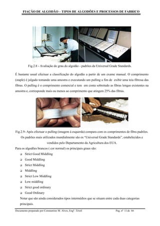 FIAÇÃO DE ALGODÃO – TIPOS DE ALGODÕES E PROCESSOS DE FABRICO
Documento preparado por Constantino M. Alves, Engº. Têxtil Pag. nº de 6611
Fig.2.8 - Avaliação do grau do algodão - padrões da Universal Grade Standards.
É bastante usual efectuar a classificação do algodão a partir de um exame manual. O comprimento
(staple) é julgado tomando uma amostra e executando um pulling a fim de exibir uma teia fibrosa das
fibras. O pulling é o comprimento comercial e tem em conta sobretudo as fibras longas existentes na
amostra e, corresponde mais ou menos ao comprimento que atingem 25% das fibras.
Fig.2.9- Após efectuar o pulling (imagem à esquerda) compara com os comprimentos de fibra padrões.
Os padrões mais utilizados mundialmente são os “Universal Grade Standards”, estabelecidos e
vendidos pelo Departamento da Agricultura dos EUA.
Para os algodões brancos ( cor normal) os principais graus são:
 Strict Good Middling
 Good Middling
 Strict Middling
 Middling
 Strict Low Middling
 Low middling
 Strict good ordinary
 Good Ordinary
Notar que são ainda considerados tipos intermédios que se situam entre cada duas categorias
principais.
 