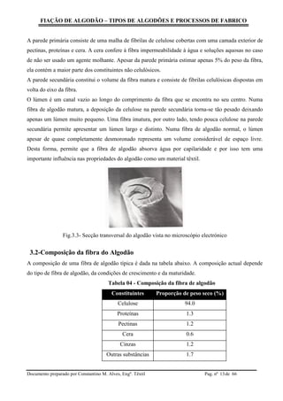 FIAÇÃO DE ALGODÃO – TIPOS DE ALGODÕES E PROCESSOS DE FABRICO
Documento preparado por Constantino M. Alves, Engº. Têxtil Pag. nº de 6613
A parede primária consiste de uma malha de fibrilas de celulose cobertas com uma camada exterior de
pectinas, proteínas e cera. A cera confere à fibra impermeabilidade à água e soluções aquosas no caso
de não ser usado um agente molhante. Apesar da parede primária estimar apenas 5% do peso da fibra,
ela contém a maior parte dos constituintes não celulósicos.
A parede secundária constitui o volume da fibra matura e consiste de fibrilas celulósicas dispostas em
volta do eixo da fibra.
O lúmen é um canal vazio ao longo do comprimento da fibra que se encontra no seu centro. Numa
fibra de algodão matura, a deposição da celulose na parede secundária torna-se tão pesado deixando
apenas um lúmen muito pequeno. Uma fibra imatura, por outro lado, tendo pouca celulose na parede
secundária permite apresentar um lúmen largo e distinto. Numa fibra de algodão normal, o lúmen
apesar de quase completamente desmoronado representa um volume considerável de espaço livre.
Desta forma, permite que a fibra de algodão absorva água por capilaridade e por isso tem uma
importante influência nas propriedades do algodão como um material têxtil.
Fig.3.3- Secção transversal do algodão vista no microscópio electrónico
3.2-Composição da fibra do Algodão
A composição de uma fibra de algodão típica é dada na tabela abaixo. A composição actual depende
do tipo de fibra de algodão, da condições de crescimento e da maturidade.
Tabela 04 - Composição da fibra de algodão
Constituintes Proporção de peso seco (%)
Celulose 94.0
Proteínas 1.3
Pectinas 1.2
Cera 0.6
Cinzas 1.2
Outras substâncias 1.7
 