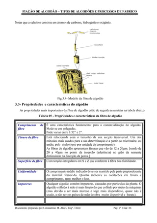 FIAÇÃO DE ALGODÃO – TIPOS DE ALGODÕES E PROCESSOS DE FABRICO
Documento preparado por Constantino M. Alves, Engº. Têxtil Pag. nº de 6614
Notar que a celulose consiste em átomos de carbono, hidrogénio e oxigénio.
Fig.3.4- Modelo da fibra de algodão
3.3- Propriedades e características do algodão
As propriedades mais importantes da fibra de algodão estão de seguida resumidas na tabela abaixo:
Tabela 05 - Propriedades e características da fibra de algodão
Comprimento de
fibra
É uma característica fundamental para a comercialização do algodão.
Mede-se em polegadas.
Pode variar entre 1/32” e 2”.
Finura da fibra Está relacionada com o tamanho da sua secção transversal. Um dos
métodos mais usados para a sua determinação é a partir do micronaire, ou
então, pelo titulo (peso por unidade de comprimento).
As fibras de algodão apresentam finuras que vão de 12 a 20m. [sendo de
20 a 40m no ponto da inserção (aderência) no grão da semente
diminuindo na direcção da ponta.]
Superfície da fibra Com torções irregulares em S e Z que conferem á fibra boa fiabilidade.
Uniformidade O comprimento médio indicado deve ser mantido pela parte preponderante
do material fornecido. Quanto menores as oscilações em finura e
comprimento, tanto melhor o lote.
Impurezas Qualquer algodão contém impurezas, causadas por partículas da planta. O
algodão colhido à mão é mais limpo do que colhido por meio da máquinas
(mas devido a ser mais moroso e logo mais dispendioso, quase não é
usado, a não ser em países de mão de obra muito disponível e barata).
 