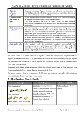 FIAÇÃO DE ALGODÃO – TIPOS DE ALGODÕES E PROCESSOS DE FABRICO
Documento preparado por Constantino M. Alves, Engº. Têxtil Pag. nº de 6616
Efeito dos
solventes
orgânicos
Excelente resistência. Apenas é solúvel em solventes especiais como o
licor de Schweitzer (oxido de cobre amoniacal) ou cuprietileno-diamina e
por acido sulfúrico concentrado (70%).
Comportamento
com ácidos, e
bases
Ácidos fracos quase não atacam as fibras; ácidos fortes concentrados a frio
ou ácidos diluídos a quente atacam e destroem a fibra.
Têm uma resistência excelente ás bases. Incha em soda cáustica
concentrada (caso da mercerização) mas não é degradado.- sob condições
controladas.
Efeito de oxidantes
e redutores
Em certas operações de ultimação, nomeadamente no branqueamento o
algodão é submetido a tratamentos com oxidantes e em menor escala com
redutores. Nas lavagens domésticas é usual a aplicação da lixívia de cloro
(hipoclorito) para remoção de nódoas que é um forte oxidante.
O algodão tem uma resistência aceitável, mas sofre uma degradação mais
ou menos pronunciada durante o branqueio. Para tal é necessário que este
processo seja controlado com a presença de estabilizadores e controlando
também a pH e temperatura.
Efeito da luz solar Sofre gradual perda de resistência mecânica acompanhada de
amarelecimento, após prolongada exposição ao sol. Esta acção é
intensificada em presença da humidade e calor intenso. A fibra pode no
entanto ser protegida com corantes especiais.
Por vezes, utiliza-se o termo “caracter do algodão” como uma característica ou propriedade do
algodão. Mas na realidade, trata-se de uma designação técnica de classificação do algodão que engloba
um conjunto de características têxteis do algodão não englobadas no grau nem no comprimento de
fibra, e são, nomeadamente:
Sedosidade, convulsões, frisado, espessura, rigidez, flexibilidade, elasticidade da fibra, aderência entre
fibras, resistência da fibra e regularidade do comprimento de fibra.
Ou seja, o caracter é descrito pela estrutura da fibra, do seu estado de maturação, uniformidade do
comprimento das fibras, o seu toque e a sua finura.
3.4-Identificação da fibra do Algodão
Microscopia Teste da queima Teste de solubilidade
Vista Longitudinal
Vista Transversal
Matura Imatura Morta Mercerizada
Combustão: arde rapidamente
Cheiro: a papel queimado (celulose)
Resíduo: cinza esbranquiçada
Calor de combustão: 3,9 Kcal/G
Temperatura de combustão: 255ºC
Ponto de fusão: não funde
Acido sulfúrico: destrói o
algodão
 