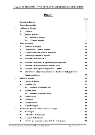FIAÇÃO DE ALGODÃO – TIPOS DE ALGODÕES E PROCESSOS DE FABRICO
Documento preparado por Constantino M. Alves, Engº. Têxtil Pag. nº de 661
ÍNDICE
Pag.nº
Introdução Teórica 3
1 Historial do Algodão 4
2 A Planta do Algodão 5
2.1 Plantação 5
2.2 Tipos de Algodões 7
2.2.1 O Grau do Algodão 7
2.2.2 A Cor do Algodão 9
3 Fibra do Algodão 11
3.1 Estrutura do Algodão 11
3.2 Composição da Fibra de Algodão 13
3.3 Propriedades e características do algodão 14
3.4 Identificação da fibra do Algodão 17
3.5 Standards Oficiais da U.S.A. 18
3.6 Standards Oficiais da U.S.A para os algodões SUPIMA 19
3.7 Standards Oficiais dos algodões do Perú Pima 19
3.8 Standards Oficiais para os Algodões do EGIPTO 20
3.9 Classificação adoptada e comparação dos Graus do Egipto versus
Graus Americanos 20
4 Fiação de Algodão 35
4.1 Conceito de Fiação 35
4.2 Fiação de Anel 37
4.2.1 Principio da Fiação de Anel 39
4.3 Fiação a Rotor 43
4.3.1 Principio da Fiação a Rotor 44
4.4 Fiação Air-Jet 47
4.5 Fiação Siro 48
4.6 Fiação Compact 49
4.7 Fiação Core Spun 50
5 Informações Técnicas sobre o processo de Fiação 51
5.1 A Estiragem 51
5.2 Os Cilindros de Estiragem 52
5.3 O Calculo da Estiragem 52
5.4 Factores que afectam o Sistema de Rolos de Estiragem 53
 