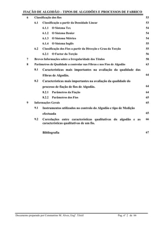 FIAÇÃO DE ALGODÃO – TIPOS DE ALGODÕES E PROCESSOS DE FABRICO
Documento preparado por Constantino M. Alves, Engº. Têxtil Pag. nº de 662
6 Classificação dos fios 53
6.1 Classificação a partir da Densidade Linear 53
6.1.1 O Sistema Tex 54
6.1.2 O Sistema Denier 54
6.1.3 O Sistema Métrico 54
6.1.4 O Sistema Inglês 55
6.2 Classificação dos Fios a partir da Direcção e Grau da Torção 55
6.2.1 O Factor da Torção 56
7 Breves Informações sobre a Irregularidade dos Títulos 58
8 Parâmetros de Qualidade a controlar nas Fibras e nos Fios de Algodão 63
8.1 Características mais importantes na avaliação da qualidade das
Fibras de Algodão. 64
8.2 Características mais importantes na avaliação da qualidade do
processo de fiação de fios de Algodão. 64
8.2.1 Parâmetros da Fiação 64
8.2.2 Parâmetros dos Fios 65
9 Informações Gerais 65
9.1 Instrumentos utilizados no controlo do Algodão e tipo de Medição
efectuada 65
9.2 Correlações entre características qualitativas do algodão e as
características qualitativas de um fio.
66
Bibliografia 67
 
