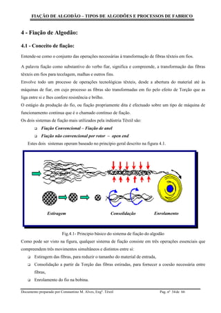 FIAÇÃO DE ALGODÃO – TIPOS DE ALGODÕES E PROCESSOS DE FABRICO
Documento preparado por Constantino M. Alves, Engº. Têxtil Pag. nº de 6634
4 - Fiação de Algodão:
4.1 - Conceito de fiação:
Entende-se como o conjunto das operações necessárias à transformação de fibras têxteis em fios.
A palavra fiação como substantivo do verbo fiar, significa e compreende, a transformação das fibras
têxteis em fios para tecelagem, malhas e outros fins.
Envolve todo um processo de operações tecnológicas têxteis, desde a abertura do material até às
máquinas de fiar, em cujo processo as fibras são transformadas em fio pelo efeito de Torção que as
liga entre si e lhes confere resistência e brilho.
O estágio da produção do fio, ou fiação propriamente dita é efectuado sobre um tipo de máquina de
funcionamento continua que é o chamado contínuo de fiação.
Os dois sistemas de fiação mais utilizados pela indústria Têxtil são:
 Fiação Convencional – Fiação de anel
 Fiação não convencional por rotor – open end
Estes dois sistemas operam baseado no princípio geral descrito na figura 4.1.
Fig.4.1- Principio básico do sistema de fiação do algodão
Como pode ser visto na figura, qualquer sistema de fiação consiste em três operações essenciais que
compreendem três movimentos simultâneos e distintos entre si:
 Estiragem das fibras, para reduzir o tamanho do material de entrada,
 Consolidação a partir da Torção das fibras estiradas, para fornecer a coesão necessária entre
fibras,
 Enrolamento do fio na bobina.
Consolidação EnrolamentoEstiragem
 