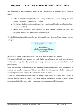 FIAÇÃO DE ALGODÃO – TIPOS DE ALGODÕES E PROCESSOS DE FABRICO
Documento preparado por Constantino M. Alves, Engº. Têxtil Pag. nº de 6635
Pelo princípio geral descrito na figura entende-se que todo o sistema de fiação irá requerer fibras que
sejam:
 Suficientemente flexíveis (para facilitar o arranjo contínuo e o posterior rearranjo das fibras
durante a estiragem, a consolidação e a torção),
 Da elevada relação comprimento/diâmetro (para permitir flexibilidade, consolidação eficaz e
a coesão inter-fibra),
 Óptima adesão superficial (não demasiado lisa para permitir o controlo da fibra e não
demasiado pegajosa para permitir uma estiragem estável).
Ou seja, há três atributos básicos da fibra que são requeridos para fazer um fio em qualquer processo
de fiação:
Felizmente, a fibra do algodão geralmente exibe níveis aceitáveis destes três atributos.
Tem uma flexibilidade razoavelmente boa sendo fácil a sua deformação sob tensão e sob torção. A
flexibilidade do algodão é fundamental de modo que ofereça o mínimo de dificuldade durante
processamento.
Notar que, embora o algodão possa parecer mais curto do que muitas outras fibras naturais tem, no
entanto, uma relação comprimento/diâmetro na ordem dos milhares; esta relação é certamente
suficiente para satisfazer as necessidades de processamento do mesmo.
A fibra do algodão tem um atrito superficial óptimo, sendo muito difícil outra fibra (natural ou
sintética) fornecer melhores valores. Este óptimo atrito é naturalmente induzido pela cera natural
(conteúdo e distribuição) que é única e exclusiva na morfologia da superfície convoluta.
Atributos Básicos da Fibra:
Flexibilidade
Relação comprimento/diâmetro
Atrito da fibra
 