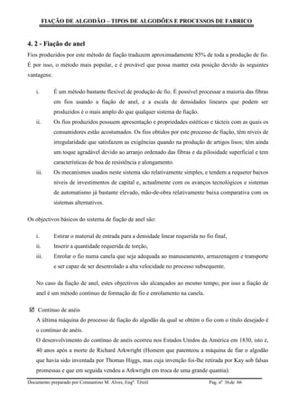 FIAÇÃO DE ALGODÃO – TIPOS DE ALGODÕES E PROCESSOS DE FABRICO
Documento preparado por Constantino M. Alves, Engº. Têxtil Pag. nº de 6636
4. 2 - Fiação de anel
Fios produzidos por este método de fiação traduzem aproximadamente 85% de toda a produção de fio.
É por isso, o método mais popular, e é provável que possa manter esta posição devido às seguintes
vantagens:
i. É um método bastante flexível de produção de fio. É possível processar a maioria das fibras
em fios usando a fiação de anel, e a escala de densidades lineares que podem ser
produzidos é o mais amplo do que qualquer sistema de fiação.
ii. Os fios produzidos possuem apresentação e propriedades estéticas e tácteis com as quais os
consumidores estão acostumados. Os fios obtidos por este processo de fiação, têm níveis de
irregularidade que satisfazem as exigências quando na produção de artigos lisos; têm ainda
um toque agradável devido ao arranjo ordenado das fibras e da pilosidade superficial e tem
características de boa de resistência e alongamento.
iii. Os mecanismos usados neste sistema são relativamente simples, e tendem a requerer baixos
níveis de investimentos de capital e, actualmente com os avanços tecnológicos e sistemas
de automatismo já bastante elevado, mão-de-obra relativamente baixa comparativa com os
sistemas alternativos.
Os objectivos básicos do sistema de fiação de anel são:
i. Estirar o material de entrada para a densidade linear requerida no fio final,
ii. Inserir a quantidade requerida de torção,
iii. Enrolar o fio numa canela que seja adequada ao manuseamento, armazenagem e transporte
e ser capaz de ser desenrolado a alta velocidade no processo subsequente.
No caso da fiação de anel, estes objectivos são alcançados ao mesmo tempo, por isso a fiação de
anel é um método contínuo de formação de fio e enrolamento na canela.
 Contínuo de anéis
A última máquina do processo de fiação do algodão da qual se obtém o fio com o título desejado é
o contínuo de anéis.
O desenvolvimento do contínuo de anéis ocorreu nos Estados Unidos da América em 1830, isto é,
40 anos após a morte de Richard Arkwright (Homem que patenteou a máquina de fiar o algodão
que havia sido inventada por Thomas Higgs, mas cuja invenção foi-lhe retirada por Kay sob falsas
promessas e que em seguida vendeu a Arkwright em troca de uma grande quantia).
 