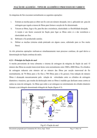 FIAÇÃO DE ALGODÃO – TIPOS DE ALGODÕES E PROCESSOS DE FABRICO
Documento preparado por Constantino M. Alves, Engº. Têxtil Pag. nº de 6638
As máquinas de fiar executam normalmente as seguintes operações:
i. Estiram as mechas para se obter um fio com um número desejado, isto é, aplicando um grau de
estiragem que regula a massa de fibras para formar a secção do fio determinado.
ii. Torcem as fibras, logo o fio, para lhe dar a resistência, elasticidade e a flexibilidade desejada.
A torção é um factor essencial de fiação para ligar as fibras entre si e dar resistência e
elasticidade aos fios.
iii. Bobinam o fio produzindo canelas.
iv. Dobrar as mechas (sistema ainda praticado em alguns casos, sobretudo para os fios muito
finos).
As três primeiras operações realizam-se simultaneamente num processo contínuo, do qual deriva a
denominação de fiação contínua de anéis.
4.2.1 - Princípio da fiação de anel
A mecha proveniente do torce alimenta o sistema de estiragem da máquina de fiação de anel. O
número das fibras na secção transversal desta varia normalmente entre 3000 a 4000 fibras. Os cilindros
de estiragem reduzem este número até ao número das fibras por secção transversal do fio
(normalmente, de 70 fibras para o fio fino a 700 fibras para o fio grosso). Esta redução do número
fibras é alcançada mecanicamente pela relação de velocidades entre os cilindros de estiragem
dianteiros e traseiros, que resulta da deslocação entre as fibras à medida que deslizam umas contra as
outras na zona de estiragem. As fibras que estão a ser entregues no estreitamento do cilindro dianteiro
formam a um triângulo denominado triângulo de fiação (figura 4.3).
Fig.4.3- Fiação de anel
 