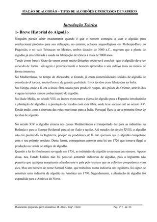 FIAÇÃO DE ALGODÃO – TIPOS DE ALGODÕES E PROCESSOS DE FABRICO
Documento preparado por Constantino M. Alves, Engº. Têxtil Pag. nº de 663
Introdução Teórica
1- Breve Historial do Algodão
Ninguém parece saber exactamente quando é que o homem começou a usar o algodão para
confeccionar produtos para sua utilização, no entanto, achados arqueológicos em Mohenjo-Daro no
Paquistão, e no vale Tehaucan no México, ambos datados de 3000 a.C., sugerem que a planta de
algodão já era cultivada e usada na fabricação de têxteis à mais de 5000 anos.
Tendo como base o facto de serem zonas muito distantes poder-se-á concluir que o algodão deve ter
crescido de forma selvagem e posteriormente o homem apreendeu o seu cultivo mais ou menos de
forma intensiva.
No Mediterrâneo, no tempo de Alexandre, o Grande, já eram comercializados tecidos de algodão de
considerável leveza, muito finos e de grande qualidade. Estes tecidos eram fabricados na Índia.
Na Europa, onde a lã era a única fibra usada para produzir roupas, dos países do Oriente, através das
viagens terrestes tomou conhecimento do algodão.
Na Idade Média, no século VIII, os árabes trouxeram a planta do algodão para a Espanha introduzindo
a plantação de algodão e a produção de tecidos com esta fibra, onde teve sucesso até ao século XV.
Desde então, com a abertura das rotas marítimas para a Índia, Portugal ficou a ser a primeira fonte de
tecidos de algodão.
No século XIV o algodão crescia nos países Mediterrâneos e transportado daí para as indústrias na
Holanda e para a Europa Ocidental para aí ser fiado e tecido. Até meados do século XVIII, o algodão
não era produzido na Inglaterra, porque os produtores de lã não queriam que o algodão competisse
com o seu próprio produto. Desta forma, conseguiram aprovar uma lei em 1720 que tornava ilegal a
produção ou venda de artigos de algodão.
Quando a lei foi finalmente revogada em 1736, as indústrias de algodão cresceram em número. Apesar
disso, nos Estado Unidos não foi possível construir indústrias de algodão, pois a Inglaterra não
permitia que qualquer maquinaria abandonasse o país pois temiam que as colónias competissem com
eles. Mas um homem de nome Samuel Slater, que trabalhou numa indústria em Inglaterra, foi capaz de
construir uma indústria de algodão na América em 1790. Seguidamente, a plantação de algodão foi
expandida para a América do Norte.
 
