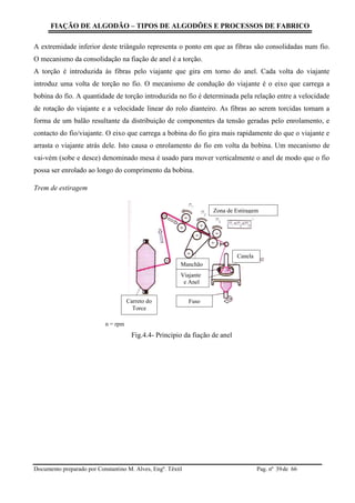 FIAÇÃO DE ALGODÃO – TIPOS DE ALGODÕES E PROCESSOS DE FABRICO
Documento preparado por Constantino M. Alves, Engº. Têxtil Pag. nº de 6639
A extremidade inferior deste triângulo representa o ponto em que as fibras são consolidadas num fio.
O mecanismo da consolidação na fiação de anel é a torção.
A torção é introduzida às fibras pelo viajante que gira em torno do anel. Cada volta do viajante
introduz uma volta de torção no fio. O mecanismo de condução do viajante é o eixo que carrega a
bobina do fio. A quantidade de torção introduzida no fio é determinada pela relação entre a velocidade
de rotação do viajante e a velocidade linear do rolo dianteiro. As fibras ao serem torcidas tomam a
forma de um balão resultante da distribuição de componentes da tensão geradas pelo enrolamento, e
contacto do fio/viajante. O eixo que carrega a bobina do fio gira mais rapidamente do que o viajante e
arrasta o viajante atrás dele. Isto causa o enrolamento do fio em volta da bobina. Um mecanismo de
vai-vém (sobe e desce) denominado mesa é usado para mover verticalmente o anel de modo que o fio
possa ser enrolado ao longo do comprimento da bobina.
Trem de estiragem
n = rpm
Fig.4.4- Principio da fiação de anel
Zona de Estiragem
Canela
Manchão
Viajante
e Anel
FusoCarreto do
Torce
 