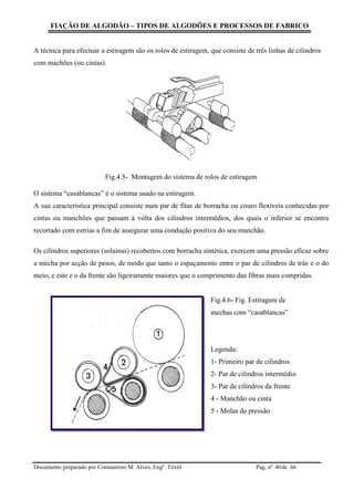 FIAÇÃO DE ALGODÃO – TIPOS DE ALGODÕES E PROCESSOS DE FABRICO
Documento preparado por Constantino M. Alves, Engº. Têxtil Pag. nº de 6640
A técnica para efectuar a estiragem são os rolos de estiragem, que consiste de três linhas de cilindros
com machões (ou cintas).
Fig.4.5- Montagem do sistema de rolos de estiragem
O sistema “casablancas” é o sistema usado na estiragem.
A sua característica principal consiste num par de fitas de borracha ou couro flexíveis conhecidas por
cintas ou manchões que passam à volta dos cilindros intermédios, dos quais o inferior se encontra
recortado com estrias a fim de assegurar uma condução positiva do seu manchão.
Os cilindros superiores (solainas) recobertos com borracha sintética, exercem uma pressão eficaz sobre
a mecha por acção de pesos, de modo que tanto o espaçamento entre o par de cilindros de trás e o do
meio, e este e o da frente são ligeiramente maiores que o comprimento das fibras mais compridas.
Fig.4.6- Fig. Estiragem de
mechas com “casablancas”
Legenda:
1- Primeiro par de cilindros
2- Par de cilindros intermédio
3- Par de cilindros da frente
4 - Manchão ou cinta
5 - Molas de pressão
 