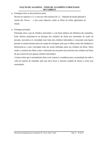 FIAÇÃO DE ALGODÃO – TIPOS DE ALGODÕES E PROCESSOS
DE FABRICO
Documento preparado por Constantino M. Alves, Engº. Têxtil Pag. nº de 6541
 Estiragem entre os dois primeiros pares
Deverá ser superior a 1,1 e com um valor máximo de 1,2 - depende da torção aplicada à
mecha dos Torces - e tem como objectivo soltar as fibras do efeito aglutinante da
torção.
 Estiragem principal
Efectuada entre o par de cilindros intermédio e o da frente debaixo da influência dos manchões.
Estes últimos projectam-se na direcção dos cilindros da frente por intermédio de molas de
pressão, movendo-se à velocidade mais lenta dos cilindros intermédios e exercendo uma ligeira
pressão na mecha durante parte do campo de estiragem, pelo que as fibras curtas têm tendência a
deslocarem-se a uma velocidade lenta até serem libertadas junto aos cilindros da frente. Deste
modo, o controlo das fibras curtas é efectuado até um ponto mais próximo dos cilindros da frente
do que é possível com apenas cilindros intermédios.
A única crítica que é normalmente feita a este sistema é a tendência para a acumulação de cotão à
volta do suporte do manchão, pelo que deve haver o máximo cuidado de forma a evitar essa
acumulação.
 
