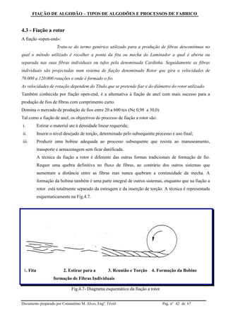 FIAÇÃO DE ALGODÃO – TIPOS DE ALGODÕES E PROCESSOS DE FABRICO
Documento preparado por Constantino M. Alves, Engº. Têxtil Pag. nº de 6742
4.3 - Fiação a rotor
A fiação «open-end»:
Trata-se do termo genérico utilizado para a produção de fibras descontínuas no
qual o método utilizado é recolher a ponta da fita ou mecha do Laminador a qual é aberta ou
separada nas suas fibras individuais ou tufos pela denominada Cardinha. Seguidamente as fibras
individuais são projectadas num sistema de fiação denominado Rotor que gira a velocidades de
70.000 a 120.000 rotações e onde é formado o fio.
As velocidades de rotação dependem do Título que se pretende fiar e do diâmetro do rotor utilizado.
Também conhecida por fiação open-end, é a alternativa à fiação de anel com mais sucesso para a
produção de fios de fibras com comprimento curto.
Domina o mercado de produção de fios entre 20 a 600 tex (Ne 0,98 a 30,0)
Tal como a fiação de anel, os objectivos do processo de fiação a rotor são:
i. Estirar o material ate á densidade linear requerida;
ii. Inserir o nível desejado de torção, determinado pelo subsequente processo e uso final;
iii. Produzir uma bobine adequada ao processo subsequente que resista ao manuseamento,
transporte e armazenagem sem ficar danificada.
A técnica da fiação a rotor é diferente das outras formas tradicionais de formação de fio.
Requer uma quebra definitiva no fluxo de fibras, ao contrário dos outros sistemas que
aumentam a distância entre as fibras mas nunca quebram a continuidade da mecha. A
formação da bobina também é uma parte integral de outros sistemas, enquanto que na fiação a
rotor está totalmente separado da estiragem e da inserção de torção. A técnica é representada
esquematicamente na Fig.4.7.
1. Fita 2. Estirar para a 3. Reunião e Torção 4. Formação da Bobine
formação de Fibras Individuais
Fig.4.7- Diagrama esquemático da fiação a rotor
 