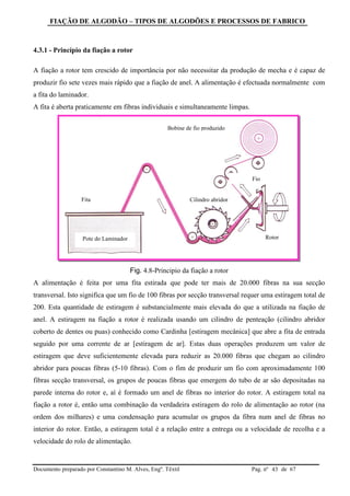 FIAÇÃO DE ALGODÃO – TIPOS DE ALGODÕES E PROCESSOS DE FABRICO
Documento preparado por Constantino M. Alves, Engº. Têxtil Pag. nº de 6743
4.3.1 - Princípio da fiação a rotor
A fiação a rotor tem crescido de importância por não necessitar da produção de mecha e é capaz de
produzir fio sete vezes mais rápido que a fiação de anel. A alimentação é efectuada normalmente com
a fita do laminador.
A fita é aberta praticamente em fibras individuais e simultaneamente limpas.
Fig. 4.8-Principio da fiação a rotor
A alimentação é feita por uma fita estirada que pode ter mais de 20.000 fibras na sua secção
transversal. Isto significa que um fio de 100 fibras por secção transversal requer uma estiragem total de
200. Esta quantidade de estiragem é substancialmente mais elevada do que a utilizada na fiação de
anel. A estiragem na fiação a rotor é realizada usando um cilindro de penteação (cilindro abridor
coberto de dentes ou puas) conhecido como Cardinha [estiragem mecânica] que abre a fita de entrada
seguido por uma corrente de ar [estiragem de ar]. Estas duas operações produzem um valor de
estiragem que deve suficientemente elevada para reduzir as 20.000 fibras que chegam ao cilindro
abridor para poucas fibras (5-10 fibras). Com o fim de produzir um fio com aproximadamente 100
fibras secção transversal, os grupos de poucas fibras que emergem do tubo de ar são depositadas na
parede interna do rotor e, aí é formado um anel de fibras no interior do rotor. A estiragem total na
fiação a rotor é, então uma combinação da verdadeira estiragem do rolo de alimentação ao rotor (na
ordem dos milhares) e uma condensação para acumular os grupos da fibra num anel de fibras no
interior do rotor. Então, a estiragem total é a relação entre a entrega ou a velocidade de recolha e a
velocidade do rolo de alimentação.
Fita Cilindro abridor
Rotor
Fio
Bobine de fio produzido
Pote do Laminador
 
