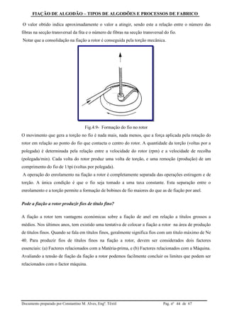 FIAÇÃO DE ALGODÃO – TIPOS DE ALGODÕES E PROCESSOS DE FABRICO
Documento preparado por Constantino M. Alves, Engº. Têxtil Pag. nº de 6744
O valor obtido indica aproximadamente o valor a atingir, sendo este a relação entre o número das
fibras na secção transversal da fita e o número de fibras na secção transversal do fio.
Notar que a consolidação na fiação a rotor é conseguida pela torção mecânica.
Fig.4.9- Formação do fio no rotor
O movimento que gera a torção no fio é nada mais, nada menos, que a força aplicada pela rotação do
rotor em relação ao ponto do fio que contacta o centro do rotor. A quantidade da torção (voltas por a
polegada) é determinada pela relação entre a velocidade do rotor (rpm) e a velocidade de recolha
(polegada/min). Cada volta do rotor produz uma volta de torção, e uma remoção (produção) de um
comprimento do fio de 1/tpi (voltas por polegada).
A operação do enrolamento na fiação a rotor é completamente separada das operações estiragem e de
torção. A única condição é que o fio seja tomado a uma taxa constante. Esta separação entre o
enrolamento e a torção permite a formação de bobines de fio maiores do que as de fiação por anel.
Pode a fiação a rotor produzir fios de título fino?
A fiação a rotor tem vantagens económicas sobre a fiação de anel em relação a títulos grossos a
médios. Nos últimos anos, tem existido uma tentativa de colocar a fiação a rotor na área de produção
de títulos finos. Quando se fala em títulos finos, geralmente significa fios com um título máximo de Ne
40. Para produzir fios de títulos finos na fiação a rotor, devem ser considerados dois factores
essenciais: (a) Factores relacionados com a Matéria-prima, e (b) Factores relacionados com a Máquina.
Avaliando a tensão de fiação da fiação a rotor podemos facilmente concluir os limites que podem ser
relacionados com o factor máquina.
 