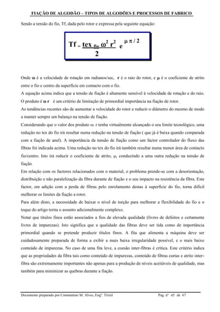 FIAÇÃO DE ALGODÃO – TIPOS DE ALGODÕES E PROCESSOS DE FABRICO
Documento preparado por Constantino M. Alves, Engº. Têxtil Pag. nº de 6745
Sendo a tensão do fio, Tf, dada pelo rotor e expressa pela seguinte equação:
Onde  é a velocidade de rotação em radianos/sec, r é o raio do rotor, e  é o coeficiente de atrito
entre o fio e centro da superfície em contacto com o fio.
A equação acima indica que a tensão de fiação é altamente sensível à velocidade de rotação e do raio.
O produto é  r é um critério de limitação de primordial importância na fiação de rotor.
As tendências recentes são de aumentar a velocidade do rotor e reduzir o diâmetro do mesmo de modo
a manter sempre um balanço na tensão de fiação.
Considerando que o valor dos produto . r tenha virtualmente alcançado o seu limite tecnológico, uma
redução no tex do fio irá resultar numa redução na tensão de fiação ( que já é baixa quando comparada
com a fiação de anel). A importância da tensão de fiação como um factor controlador do fluxo das
fibras foi indicada acima. Uma redução no tex do fio irá também resultar numa menor área de contacto
fio/centro. Isto irá reduzir o coeficiente de atrito, , conduzindo a uma outra redução na tensão de
fiação.
Em relação com os factores relacionados com o material, o problema prende-se com a desorientação,
distribuição e não paralelização da fibra durante de fiação e o seu impacto na resistência da fibra. Este
factor, em adição com a perda de fibras pelo enrolamento destas à superfície do fio, torna difícil
melhorar os limites da fiação a rotor.
Para além disto, a necessidade de baixar o nível de torção para melhorar a flexibilidade do fio e o
toque do artigo torna o assunto adicionalmente complexo.
Notar que títulos finos estão associados a fios de elevada qualidade (livres de defeitos e certamente
livres de impurezas). Isto significa que a qualidade das fibras deve ser tida como de importância
primordial quando se pretende produzir títulos finos. A fita que alimenta a máquina deve ser
cuidadosamente preparada de forma a exibir a mais baixa irregularidade possível, e o mais baixo
conteúdo de impurezas. No caso de uma fita leve, a coesão inter-fibras é crítica. Este critério indica
que as propriedades da fibra tais como conteúdo de impurezas, conteúdo de fibras curtas e atrito inter-
fibra são extremamente importantes não apenas para a produção de níveis aceitáveis de qualidade, mas
também para minimizar as quebras durante a fiação.
Tf = tex fio 2
r2
e
  / 2
2
 