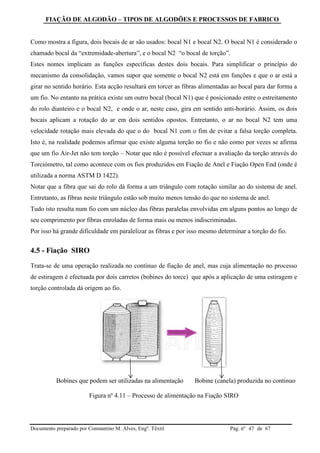 FIAÇÃO DE ALGODÃO – TIPOS DE ALGODÕES E PROCESSOS DE FABRICO
Documento preparado por Constantino M. Alves, Engº. Têxtil Pag. nº de 6747
Como mostra a figura, dois bocais de ar são usados: bocal N1 e bocal N2. O bocal N1 é considerado o
chamado bocal da “extremidade-abertura”, e o bocal N2 “o bocal de torção”.
Estes nomes implicam as funções específicas destes dois bocais. Para simplificar o princípio do
mecanismo da consolidação, vamos supor que somente o bocal N2 está em funções e que o ar está a
girar no sentido horário. Esta acção resultará em torcer as fibras alimentadas ao bocal para dar forma a
um fio. No entanto na prática existe um outro bocal (bocal N1) que é posicionado entre o estreitamento
do rolo dianteiro e o bocal N2, e onde o ar, neste caso, gira em sentido anti-horário. Assim, os dois
bocais aplicam a rotação do ar em dois sentidos opostos. Entretanto, o ar no bocal N2 tem uma
velocidade rotação mais elevada do que o do bocal N1 com o fim de evitar a falsa torção completa.
Isto é, na realidade podemos afirmar que existe alguma torção no fio e não como por vezes se afirma
que um fio Air-Jet não tem torção – Notar que não é possível efectuar a avaliação da torção através do
Torciómetro, tal como acontece com os fios produzidos em Fiação de Anel e Fiação Open End (onde é
utilizada a norma ASTM D 1422).
Notar que a fibra que sai do rolo dá forma a um triângulo com rotação similar ao do sistema de anel.
Entretanto, as fibras neste triângulo estão sob muito menos tensão do que no sistema de anel.
Tudo isto resulta num fio com um núcleo das fibras paralelas envolvidas em alguns pontos ao longo de
seu comprimento por fibras enroladas de forma mais ou menos indiscriminadas.
Por isso há grande dificuldade em paralelizar as fibras e por isso mesmo determinar a torção do fio.
4.5 - Fiação SIRO
Trata-se de uma operação realizada no contínuo de fiação de anel, mas cuja alimentação no processo
de estiragem é efectuada por dois carretos (bobines do torce) que após a aplicação de uma estiragem e
torção controlada dá origem ao fio.
Bobines que podem ser utilizadas na alimentação Bobine (canela) produzida no continuo
Figura nº 4.11 – Processo de alimentação na Fiação SIRO
 