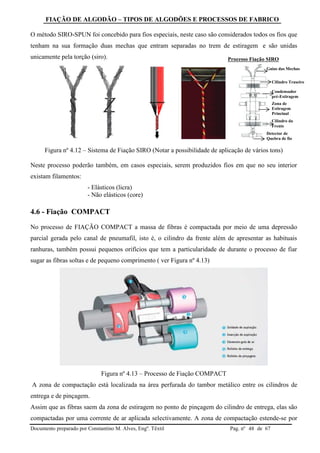 FIAÇÃO DE ALGODÃO – TIPOS DE ALGODÕES E PROCESSOS DE FABRICO
Documento preparado por Constantino M. Alves, Engº. Têxtil Pag. nº de 6748
O método SIRO-SPUN foi concebido para fios especiais, neste caso são considerados todos os fios que
tenham na sua formação duas mechas que entram separadas no trem de estiragem e são unidas
unicamente pela torção (siro).
Figura nº 4.12 – Sistema de Fiação SIRO (Notar a possibilidade de aplicação de vários tons)
Neste processo poderão também, em casos especiais, serem produzidos fios em que no seu interior
existam filamentos:
- Elásticos (licra)
- Não elásticos (core)
4.6 - Fiação COMPACT
No processo de FIAÇÃO COMPACT a massa de fibras é compactada por meio de uma depressão
parcial gerada pelo canal de pneumafil, isto é, o cilindro da frente além de apresentar as habituais
ranhuras, também possui pequenos orifícios que tem a particularidade de durante o processo de fiar
sugar as fibras soltas e de pequeno comprimento ( ver Figura nº 4.13)
Figura nº 4.13 – Processo de Fiação COMPACT
A zona de compactação está localizada na área perfurada do tambor metálico entre os cilindros de
entrega e de pinçagem.
Assim que as fibras saem da zona de estiragem no ponto de pinçagem do cilindro de entrega, elas são
compactadas por uma corrente de ar aplicada selectivamente. A zona de compactação estende-se por
Processo Fiação SIRO
Guias das Mechas
Cilindro Traseiro
Condensador
pré-Estiragem
Zona de
Estiragem
Principal
Cilindro da
Frente
Detector de
Quebra de fio
 