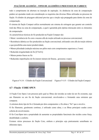 FIAÇÃO DE ALGODÃO – TIPOS DE ALGODÕES E PROCESSOS DE FABRICO
Documento preparado por Constantino M. Alves, Engº. Têxtil Pag. nº de 6749
todo o comprimento da abertura na inserção de aspiração. As distâncias da zona de compactação
podem ser ajustadas tendo em consideração os requisitos das diversas fibras utilizadas no processo de
fiação. O cilindro de pinçagem adicional previne que a torção seja propagada para dentro da zona de
compactação.
O sistema de fiação Compact utiliza normalmente um sistema de estiragem que garante um controlo
total das fibras na zona de compactação, a qual é garantida pela óptima interacção entre os elementos
de compactação.
As características técnicas do fio produzido na Fiação Compact são:
• Maior resistência do fio com o mesmo alfa de torção utilizado no processo convencional;
• Resistência idêntica ao fios produzidos na fiação convencional, utilizando com alfa de torção inferior
o que possibilita uma maior produtividade;
• Menor pilosidade (redução máxima nos pêlos mais com comprimentos superiores a 3 mm)
• Reduzida irregularidade do fio [CVm%]
• Menos pontos fracos no fio
• Reduzidas imperfeições do fio (menor número de finuras, grossuras e neps).
Figura nº 4.14 – Cilindro da Fiação Convencional Figura nº 4.15 – Cilindro da Fiação Compact
4.7 - Fiação CORE SPUN
A Fiação Core Spun é um processo pelo qual as fibras são torcidas ao redor de um fio existente, seja
um filamento ou um fio de fiação convencional, envolvendo-o e formando uma estrutura que
compacta.
A estrutura deste tipo de fio é formada por dois componentes: o fio alma e “fio” que o envolve.
O fio filamento, geralmente contínuo, é utilizado como alma, e as fibras principais usadas como
coberta de envolvimento.
O fio Core-Spun tem a propriedade de aumentar as propriedades funcionais dos tecidos como força,
durabilidade e conforto.
Existem vários processos de fiação Core, embora o princípio seja praticamente semelhante no
diferentes tipos.
 