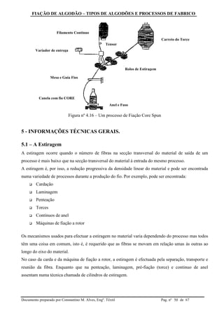 FIAÇÃO DE ALGODÃO – TIPOS DE ALGODÕES E PROCESSOS DE FABRICO
Documento preparado por Constantino M. Alves, Engº. Têxtil Pag. nº de 6750
Figura nº 4.16 – Um processo de Fiação Core Spun
5 - INFORMAÇÕES TÉCNICAS GERAIS.
5.1 – A Estiragem
A estiragem ocorre quando o número de fibras na secção transversal do material de saída de um
processo é mais baixo que na secção transversal do material à entrada do mesmo processo.
A estiragem é, por isso, a redução progressiva da densidade linear do material e pode ser encontrada
numa variedade de processos durante a produção do fio. Por exemplo, pode ser encontrada:
 Cardação
 Laminagem
 Penteação
 Torces
 Contínuos de anel
 Máquinas de fiação a rotor
Os mecanismos usados para efectuar a estiragem no material varia dependendo do processo mas todos
têm uma coisa em comum, isto é, é requerido que as fibras se movam em relação umas às outras ao
longo do eixo do material.
No caso da carda e da máquina de fiação a rotor, a estiragem é efectuada pela separação, transporte e
reunião da fibra. Enquanto que na penteação, laminagem, pré-fiação (torce) e continuo de anel
assentam numa técnica chamada de cilindros de estiragem.
Carreto do Torce
Filamento Continuo
Canela com fio CORE
Rolos de Estiragem
Anel e Fuso
Mesa e Guia Fios
Tensor
Variador de entrega
 