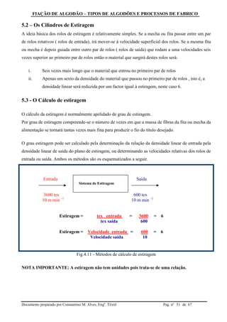 FIAÇÃO DE ALGODÃO – TIPOS DE ALGODÕES E PROCESSOS DE FABRICO
Documento preparado por Constantino M. Alves, Engº. Têxtil Pag. nº de 6751
5.2 – Os Cilindros de Estiragem
A ideia básica dos rolos de estiragem é relativamente simples. Se a mecha ou fita passar entre um par
de rolos rotativos ( rolos de entrada), irá mover-se à velocidade superficial dos rolos. Se a mesma fita
ou mecha é depois guiada entre outro par de rolos ( rolos de saída) que rodam a uma velocidades seis
vezes superior ao primeiro par de rolos então o material que surgirá destes rolos será:
i. Seis vezes mais longo que o material que entrou no primeiro par de rolos
ii. Apenas um sexto da densidade do material que passou no primeiro par de rolos , isto é, a
densidade linear será reduzida por um factor igual à estiragem, neste caso 6.
5.3 - O Cálculo de estiragem
O cálculo da estiragem é normalmente apelidado de grau de estiragem.
Por grau de estiragem compreende-se o número de vezes em que a massa de fibras da fita ou mecha da
alimentação se tornará tantas vezes mais fina para produzir o fio do título desejado.
O grau estiragem pode ser calculado pela determinação da relação da densidade linear de entrada pela
densidade linear de saída do plano de estiragem, ou determinando as velocidades relativas dos rolos de
entrada ou saída. Ambos os métodos são os esquematizados a seguir.
Entrada Saída
3600 tex 600 tex
10 m min –1
10 m min –1
Estiragem = tex entrada = 3600 = 6
tex saída 600
Estiragem = Velocidade entrada = 600 = 6
Velocidade saída 10
Fig.4.11 - Métodos de cálculo de estiragem
NOTA IMPORTANTE: A estiragem não tem unidades pois trata-se de uma relação.
Sistema de Estiragem
 