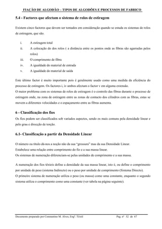 FIAÇÃO DE ALGODÃO – TIPOS DE ALGODÕES E PROCESSOS DE FABRICO
Documento preparado por Constantino M. Alves, Engº. Têxtil Pag. nº de 6752
5.4 - Factores que afectam o sistema de rolos de estiragem
Existem cinco factores que devem ser tomados em consideração quando se estuda os sistemas de rolos
de estiragem, que são.
i. A estiragem total
ii. A colocação do dos rolos ( a distância entre os pontos onde as fibras são agarradas pelos
rolos)
iii. O comprimento de fibra
iv. A igualdade do material de entrada
v. A igualdade do material de saída
Este último factor é muito importante pois é geralmente usado como uma medida da eficiência do
processo de estiragem. Os factores i, iv ambos afectam o factor v em alguma extensão.
O maior problema com os sistemas de rolos de estiragem é o controlo das fibras durante o processo de
estiragem onde, na zona de estiragem entre as zonas de contacto dos cilindros com as fibras, estas se
movem a diferentes velocidades e o espaçamento entre as fibras aumenta.
6 - Classificação dos fios
Os fios podem ser classificados sob variados aspectos, sendo os mais comuns pela densidade linear e
pelo grau e direcção de torção.
6.1- Classificação a partir da Densidade Linear
O número ou título dá-nos a noção não da sua “grossura” mas da sua Densidade Linear.
Estabelece uma relação entre comprimento do fio e a sua massa linear.
Os sistemas de numeração diferenciam-se pelas unidades de comprimento e a sua massa.
A numeração dos fios têxteis define a densidade da sua massa linear, isto é, ou define o comprimento
por unidade de peso (sistema Indirecto) ou o peso por unidade de comprimento (Sistema Directo).
O primeiro sistema de numeração utiliza o peso (ou massa) como uma constante, enquanto o segundo
sistema utiliza o comprimento como uma constante (ver tabela na página seguinte).
 