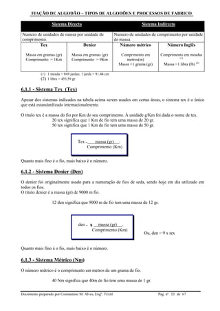 FIAÇÃO DE ALGODÃO – TIPOS DE ALGODÕES E PROCESSOS DE FABRICO
Documento preparado por Constantino M. Alves, Engº. Têxtil Pag. nº de 6753
Sistema Directo Sistema Indirecto
Numero de unidades de massa por unidade de
comprimento.
Numero de unidades de comprimento por unidade
de massa.
Tex
Massa em gramas (gr)
Comprimento = 1Km
Denier
Massa em gramas (gr)
Comprimento = 9Km
Número métrico
Comprimento em
metros(m)
Massa =1 grama (gr)
Número Inglês
Comprimento em meadas
(1)
Massa =1 libra (lb) (2)
(1) 1 meada = 849 jardas; 1 jarda = 91.44 cm
(2) 1 libra = 453,59 gr
6.1.1 - Sistema Tex (Tex)
Apesar dos sistemas indicados na tabela acima serem usados em certas áreas, o sistema tex é o único
que está estandardizado internacionalmente.
O titulo tex é a massa do fio por Km do seu comprimento. À unidade g/Km foi dada o nome de tex.
20 tex significa que 1 Km de fio tem uma massa de 20 gr.
50 tex significa que 1 Km de fio tem uma massa de 50 gr.
Quanto mais fino é o fio, mais baixo é o número.
6.1.2 - Sistema Denier (Den)
O denier foi originalmente usado para a numeração de fios de seda, sendo hoje em dia utilizado em
todos os fios.
O título denier é a massa (gr) de 9000 m fio.
12 den significa que 9000 m de fio tem uma massa de 12 gr.
Ou, den = 9 x tex
Quanto mais fino é o fio, mais baixo é o número.
6.1.3 - Sistema Métrico (Nm)
O número métrico é o comprimento em metros de um grama de fio.
40 Nm significa que 40m de fio tem uma massa de 1 gr.
Tex = massa (gr) .
Comprimento (Km)
den = 9 massa (gr) .
Comprimento (Km)
 