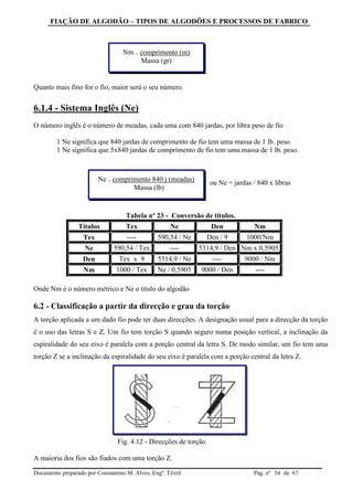 FIAÇÃO DE ALGODÃO – TIPOS DE ALGODÕES E PROCESSOS DE FABRICO
Documento preparado por Constantino M. Alves, Engº. Têxtil Pag. nº de 6754
Quanto mais fino for o fio, maior será o seu número.
6.1.4 - Sistema Inglês (Ne)
O número inglês é o número de meadas, cada uma com 840 jardas, por libra peso de fio
1 Ne significa que 840 jardas de comprimento de fio tem uma massa de 1 lb. peso.
1 Ne significa que 5x840 jardas de comprimento de fio tem uma massa de 1 lb. peso.
ou Ne = jardas / 840 x libras
Tabela nº 23 - Conversão de títulos.
Títulos Tex Ne Den Nm
Tex ---- 590,54 / Ne Den / 9 1000/Nm
Ne 590,54 / Tex ---- 5314,9 / Den Nm x 0,5905
Den Tex x 9 5314,9 / Ne ---- 9000 / Nm
Nm 1000 / Tex Ne / 0,5905 9000 / Den ----
Onde Nm é o número métrico e Ne o título do algodão
6.2 - Classificação a partir da direcção e grau da torção
A torção aplicada a um dado fio pode ter duas direcções. A designação usual para a direcção da torção
é o uso das letras S e Z. Um fio tem torção S quando seguro numa posição vertical, a inclinação da
espiralidade do seu eixo é paralela com a porção central da letra S. De modo similar, um fio tem uma
torção Z se a inclinação da espiralidade do seu eixo é paralela com a porção central da letra Z.
Fig. 4.12 - Direcções de torção
A maioria dos fios são fiados com uma torção Z.
Nm = comprimento (m)
Massa (gr)
Ne = comprimento 840 j (meadas)
Massa (lb)
 