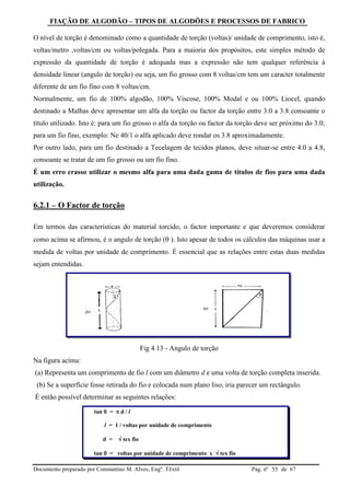 FIAÇÃO DE ALGODÃO – TIPOS DE ALGODÕES E PROCESSOS DE FABRICO
Documento preparado por Constantino M. Alves, Engº. Têxtil Pag. nº de 6755
O nível de torção é denominado como a quantidade de torção (voltas)/ unidade de comprimento, isto é,
voltas/metro ,voltas/cm ou voltas/polegada. Para a maioria dos propósitos, este simples método de
expressão da quantidade de torção é adequada mas a expressão não tem qualquer referência à
densidade linear (angulo de torção) ou seja, um fio grosso com 8 voltas/cm tem um caracter totalmente
diferente de um fio fino com 8 voltas/cm.
Normalmente, um fio de 100% algodão, 100% Viscose, 100% Modal e ou 100% Liocel, quando
destinado a Malhas deve apresentar um alfa da torção ou factor da torção entre 3.0 a 3.8 consoante o
título utilizado. Isto é: para um fio grosso o alfa da torção ou factor da torção deve ser próximo do 3.0;
para um fio fino, exemplo: Ne 40/1 o alfa aplicado deve rondar os 3.8 aproximadamente.
Por outro lado, para um fio destinado a Tecelagem de tecidos planos, deve situar-se entre 4.0 a 4.8,
consoante se tratar de um fio grosso ou um fio fino.
É um erro crasso utilizar o mesmo alfa para uma dada gama de títulos de fios para uma dada
utilização.
6.2.1 – O Factor de torção
Em termos das características do material torcido, o factor importante e que deveremos considerar
como acima se afirmou, é o angulo de torção ( ). Isto apesar de todos os cálculos das máquinas usar a
medida de voltas por unidade de comprimento. É essencial que as relações entre estas duas medidas
sejam entendidas.
Fig 4.13 - Angulo de torção
Na figura acima:
(a) Representa um comprimento de fio l com um diâmetro d e uma volta de torção completa inserida.
(b) Se a superfície fosse retirada do fio e colocada num plano liso, iria parecer um rectângulo.
É então possível determinar as seguintes relações:
tan  =  d / l
l = 1 / voltas por unidade de comprimento
d =  tex fio
tan  = voltas por unidade de comprimento x  tex fio
 