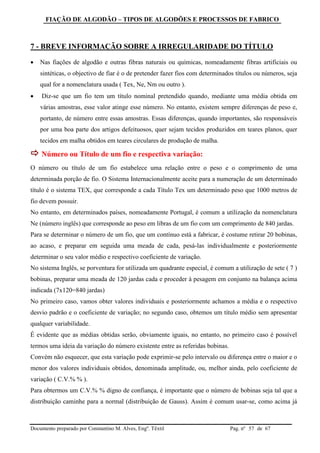 FIAÇÃO DE ALGODÃO – TIPOS DE ALGODÕES E PROCESSOS DE FABRICO
Documento preparado por Constantino M. Alves, Engº. Têxtil Pag. nº de 6757
7 - BREVE INFORMAÇÃO SOBRE A IRREGULARIDADE DO TÍTULO
 Nas fiações de algodão e outras fibras naturais ou químicas, nomeadamente fibras artificiais ou
sintéticas, o objectivo de fiar é o de pretender fazer fios com determinados títulos ou números, seja
qual for a nomenclatura usada ( Tex, Ne, Nm ou outro ).
 Diz-se que um fio tem um título nominal pretendido quando, mediante uma média obtida em
várias amostras, esse valor atinge esse número. No entanto, existem sempre diferenças de peso e,
portanto, de número entre essas amostras. Essas diferenças, quando importantes, são responsáveis
por uma boa parte dos artigos defeituosos, quer sejam tecidos produzidos em teares planos, quer
tecidos em malha obtidos em teares circulares de produção de malha.
 Número ou Título de um fio e respectiva variação:
O número ou título de um fio estabelece uma relação entre o peso e o comprimento de uma
determinada porção de fio. O Sistema Internacionalmente aceite para a numeração de um determinado
título é o sistema TEX, que corresponde a cada Título Tex um determinado peso que 1000 metros de
fio devem possuir.
No entanto, em determinados países, nomeadamente Portugal, é comum a utilização da nomenclatura
Ne (número inglês) que corresponde ao peso em libras de um fio com um comprimento de 840 jardas.
Para se determinar o número de um fio, que um contínuo está a fabricar, é costume retirar 20 bobinas,
ao acaso, e preparar em seguida uma meada de cada, pesá-las individualmente e posteriormente
determinar o seu valor médio e respectivo coeficiente de variação.
No sistema Inglês, se porventura for utilizada um quadrante especial, é comum a utilização de sete ( 7 )
bobinas, preparar uma meada de 120 jardas cada e proceder à pesagem em conjunto na balança acima
indicada (7x120=840 jardas)
No primeiro caso, vamos obter valores individuais e posteriormente achamos a média e o respectivo
desvio padrão e o coeficiente de variação; no segundo caso, obtemos um título médio sem apresentar
qualquer variabilidade.
É evidente que as médias obtidas serão, obviamente iguais, no entanto, no primeiro caso é possível
termos uma ideia da variação do número existente entre as referidas bobinas.
Convém não esquecer, que esta variação pode exprimir-se pelo intervalo ou diferença entre o maior e o
menor dos valores individuais obtidos, denominada amplitude, ou, melhor ainda, pelo coeficiente de
variação ( C.V.% % ).
Para obtermos um C.V.% % digno de confiança, é importante que o número de bobinas seja tal que a
distribuição caminhe para a normal (distribuição de Gauss). Assim é comum usar-se, como acima já
 