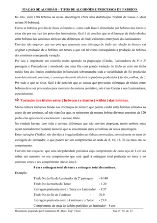 FIAÇÃO DE ALGODÃO – TIPOS DE ALGODÕES E PROCESSOS DE FABRICO
Documento preparado por Constantino M. Alves, Engº. Têxtil Pag. nº de 6758
foi dito, vinte (20) bobinas na nossa amostragem (Para uma distribuição Normal de Gauss o ideal
seriam 30 bobines).
Como as bobinas provêm de fusos diferentes e, como cada fuso é alimentado por bobinas dos torces e
estas são por sua vez dos potes dos laminadores, fácil é de concluir que as diferenças de título obtidas
entre bobinas dos contínuos derivam das diferenças de título existentes entre potes dos laminadores.
Convém não esquecer que um pote que apresente uma diferença de título em relação às demais vai
originar a produção de n bobinas dos torces o que vai ter como consequência a produção de bobinas
dos contínuos com grande variação.
Por isso é importante um controlo muito apertado na preparação (Cardas, Laminadores da 1ª e 2ª
passagem e Penteadeiras ) atendendo que uma fita com grande variação de título ou com um título
médio fora dos limites estabelecidos influenciará sobremaneira toda a variabilidade do fio produzido
num determinado contínuo, e consequentemente afectará os produtos produzidos ( tecido, malhas, etc.)
Por tudo o que se disse, fácil é de concluir que as causas que provocam diferenças de títulos entre
bobinas deve ser procuradas para montante do sistema produtivo, isto é nas Cardas e nos Laminadores,
especialmente.
 Variação dos títulos entre ( between ) e dentro ( within ) das bobinas.
Muito embora tenhamos falado nas diferenças de número que podem existir entre bobinas retiradas ao
acaso de um contínuo, tal não significa que, se retirarmos da mesma bobina diversas amostras de 120
jardas elas apresentem exactamente o mesmo título.
Na verdade haverá, com toda a certeza, diferenças que não convém desprezar, muito embora estas
sejam normalmente bastante menores que as encontradas entre as bobinas da nossa amostragem.
Estas variações (Within) são devidas a irregularidades periódicas provocadas, normalmente no trem de
estiragem do laminador, e que podem ter um comprimento de onda de 8, 10, 12, 30 ou mais cm de
comprimento.
Convém não esquecer, que uma irregularidade periódica cujo comprimento de onda seja de 8 cm irá
sofrer um aumento no seu comprimento que será igual à estiragem total praticada no torce e no
contínuo vezes o seu comprimento inicial, isto é:
8 cm x estiragem total do torce x estiragem total do contínuo.
Exemplo:
Título Ne da fita do Laminador da 2ª passagem - 0.140
Título Ne da mecha do Torce - 1.20
Estiragem praticada entre o Torce e o Laminador - 8.57
Título Ne do fio do Contínuo - 30.0
Estiragem praticada entre o Contínuo e o Torce - 25.0
Comprimento de onda do defeito periódico do laminador – 8 cm
 