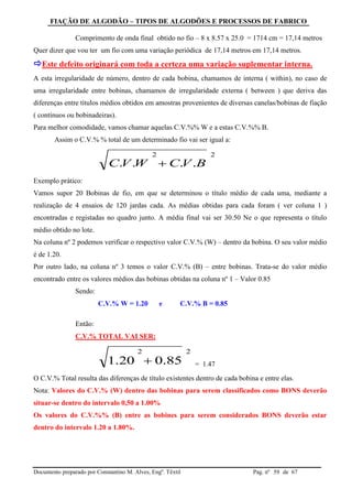 FIAÇÃO DE ALGODÃO – TIPOS DE ALGODÕES E PROCESSOS DE FABRICO
Documento preparado por Constantino M. Alves, Engº. Têxtil Pag. nº de 6759
Comprimento de onda final obtido no fio – 8 x 8.57 x 25.0 = 1714 cm = 17,14 metros
Quer dizer que vou ter um fio com uma variação periódica de 17,14 metros em 17,14 metros.
Este defeito originará com toda a certeza uma variação suplementar interna.
A esta irregularidade de número, dentro de cada bobina, chamamos de interna ( within), no caso de
uma irregularidade entre bobinas, chamamos de irregularidade externa ( between ) que deriva das
diferenças entre títulos médios obtidos em amostras provenientes de diversas canelas/bobinas de fiação
( contínuos ou bobinadeiras).
Para melhor comodidade, vamos chamar aquelas C.V.%% W e a estas C.V.%% B.
Assim o C.V.% % total de um determinado fio vai ser igual a:
Exemplo prático:
Vamos supor 20 Bobinas de fio, em que se determinou o título médio de cada uma, mediante a
realização de 4 ensaios de 120 jardas cada. As médias obtidas para cada foram ( ver coluna 1 )
encontradas e registadas no quadro junto. A média final vai ser 30.50 Ne o que representa o título
médio obtido no lote.
Na coluna nº 2 podemos verificar o respectivo valor C.V.% (W) – dentro da bobina. O seu valor médio
é de 1.20.
Por outro lado, na coluna nº 3 temos o valor C.V.% (B) – entre bobinas. Trata-se do valor médio
encontrado entre os valores médios das bobinas obtidas na coluna nº 1 – Valor 0.85
Sendo:
C.V.% W = 1.20 e C.V.% B = 0.85
Então:
C.V.% TOTAL VAI SER:
= 1.47
O C.V.% Total resulta das diferenças de título existentes dentro de cada bobina e entre elas.
Nota: Valores do C.V.% (W) dentro das bobinas para serem classificados como BONS deverão
situar-se dentro do intervalo 0,50 a 1.00%
Os valores do C.V.%% (B) entre as bobines para serem considerados BONS deverão estar
dentro do intervalo 1.20 a 1.80%.
22
.... BVCWVC 
22
85.020.1 
 