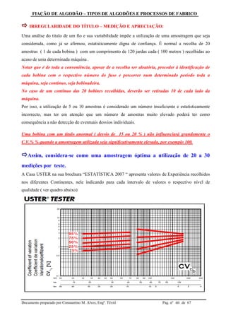 FIAÇÃO DE ALGODÃO – TIPOS DE ALGODÕES E PROCESSOS DE FABRICO
Documento preparado por Constantino M. Alves, Engº. Têxtil Pag. nº de 6760
 IRREGULARIDADE DO TÍTULO – MEDIÇÃO E APRECIAÇÃO:
Uma análise do título de um fio e sua variabilidade impõe a utilização de uma amostragem que seja
considerada, como já se afirmou, estatisticamente digna de confiança. É normal a recolha de 20
amostras ( 1 de cada bobina ) com um comprimento de 120 jardas cada ( 100 metros ) recolhidas ao
acaso de uma determinada máquina .
Notar que é de toda a conveniência, apesar de a recolha ser aleatória, proceder à identificação de
cada bobina com o respectivo número do fuso e percorrer num determinado período toda a
máquina, seja contínuo, seja bobinadeira.
No caso de um contínuo das 20 bobines recolhidas, deverão ser retiradas 10 de cada lado da
máquina.
Por isso, a utilização de 5 ou 10 amostras é considerado um número insuficiente e estatisticamente
incorrecto, mas ter em atenção que um número de amostras muito elevado poderá ter como
consequência a não detecção de eventuais desvios individuais.
Uma bobina com um título anormal ( desvio de 15 ou 20 % ) não influenciará grandemente o
C.V.% % quando a amostragem utilizada seja significativamente elevada, por exemplo 100.
Assim, considera-se como uma amostragem óptima a utilização de 20 a 30
medições por teste.
A Casa USTER na sua brochura “ESTATÍSTICA 2007 “ apresenta valores de Experiência recolhidos
nos diferentes Continentes, nele indicando para cada intervalo de valores o respectivo nível de
qualidade ( ver quadro abaixo)
 