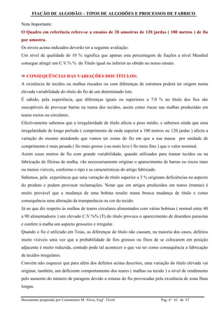 FIAÇÃO DE ALGODÃO – TIPOS DE ALGODÕES E PROCESSOS DE FABRICO
Documento preparado por Constantino M. Alves, Engº. Têxtil Pag. nº de 6761
Nota Importante:
O Quadro em referência refere-se a ensaios de 20 amostras de 120 jardas ( 100 metros ) de fio
por amostra.
Os níveis acima indicados deverão ter a seguinte avaliação:
Um nível de qualidade de 10 % significa que apenas esta percentagem de fiações a nível Mundial
consegue atingir um C.V.% % do Título igual ou inferior ao obtido no nosso ensaio.
 CONSEQUÊNCIAS DAS VARIAÇÕES DOS TÍTULOS:
A existência de tecidos ou malhas riscados ou com diferenças de estrutura poderá ter origem numa
elevada variabilidade do título do fio de um determinado lote.
É sabido, pela experiência, que diferenças iguais ou superiores a 7.0 % no título dos fios são
susceptíveis de provocar barras na trama dos tecidos, assim como riscas nas malhas produzidas em
teares rectos ou circulares.
Efectivamente sabemos que a irregularidade de título afecta o peso médio, e sabemos ainda que uma
irregularidade de longo período ( comprimento de onda superior a 100 metros ou 120 jardas ) afecta a
variação do mesmo atendendo que vamos ter zonas do fio em que a sua massa por unidade de
comprimento é mais pesada ( fio mais grosso ) ou mais leve ( fio mais fino ) que o valor nominal.
Assim esses metros de fio com grande variabilidade, quando utilizados para tramar tecidos ou na
fabricação de fileiras de malha, vão necessariamente originar o aparecimento de barras ou riscos mais
ou menos visíveis, conforme o tipo e as características do artigo fabricado.
Sabemos, pela experiência que uma variação de título superior a 3 % originam deficiências no aspecto
do produto e podem provocar reclamações. Notar que em artigos produzidos em teares (tramas) é
muito provável que a mudança de uma bobina resulte numa brusca mudança de título e como
consequência uma alteração da transparência ou cor do tecido.
Já no que diz respeito às malhas de teares circulares alimentados com várias bobinas ( normal entre 40
a 90 alimentadores ) um elevado C.V.%% (T) do título provoca o aparecimento de desenhos parasitas
e confere à malha um aspecto grosseiro e irregular.
Quando o fio é utilizado em Teias, as diferenças de título não causam, na maioria dos casos, defeitos
muito visíveis uma vez que a probabilidade de fios grossos ou finos de se colocarem em posição
adjacente é muito reduzida, contudo pode tal acontecer o que vai ter como consequência a fabricação
de tecidos irregulares.
Convém não esquecer que para além dos defeitos acima descritos, uma variação do título elevada vai
originar, também, um deficiente comportamento dos teares ( malhas ou tecido ) a nível de rendimento
pelo aumento do número de paragens devido a roturas do fio provocadas pela existência de zona finas
longas.
 