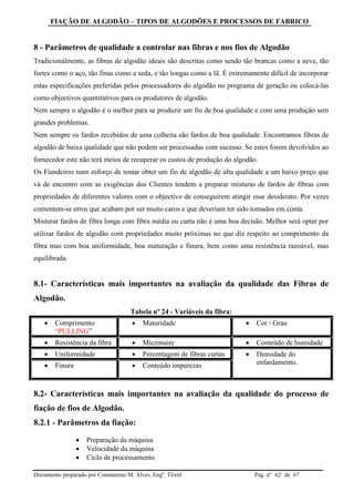 FIAÇÃO DE ALGODÃO – TIPOS DE ALGODÕES E PROCESSOS DE FABRICO
Documento preparado por Constantino M. Alves, Engº. Têxtil Pag. nº de 6762
8 - Parâmetros de qualidade a controlar nas fibras e nos fios de Algodão
Tradicionalmente, as fibras de algodão ideais são descritas como sendo tão brancas como a neve, tão
fortes como o aço, tão finas como a seda, e tão longas como a lã. É extremamente difícil de incorporar
estas especificações preferidas pelos processadores do algodão no programa de geração ou colocá-las
como objectivos quantitativos para os produtores de algodão.
Nem sempre o algodão é o melhor para se produzir um fio de boa qualidade e com uma produção sem
grandes problemas.
Nem sempre os fardos recebidos de uma colheita são fardos de boa qualidade. Encontramos fibras de
algodão de baixa qualidade que não podem ser processadas com sucesso. Se estes forem devolvidos ao
fornecedor este não terá meios de recuperar os custos de produção do algodão.
Os Fiandeiros num esforço de tentar obter um fio de algodão de alta qualidade a um baixo preço que
vá de encontro com as exigências dos Clientes tendem a preparar misturas de fardos de fibras com
propriedades de diferentes valores com o objectivo de conseguirem atingir esse desiderato. Por vezes
comentem-se erros que acabam por ser muito caros e que deveriam ter sido tomados em conta.
Misturar fardos de fibra longa com fibra média ou curta não é uma boa decisão. Melhor será optar por
utilizar fardos de algodão com propriedades muito próximas no que diz respeito ao comprimento da
fibra mas com boa uniformidade, boa maturação e finura, bem como uma resistência razoável, mas
equilibrada.
8.1- Características mais importantes na avaliação da qualidade das Fibras de
Algodão.
Tabela nº 24 - Variáveis da fibra:
 Comprimento
“PULLING”
 Maturidade  Cor / Grau
 Resistência da fibra  Micronaire  Conteúdo de humidade
 Uniformidade  Percentagem de fibras curtas  Densidade do
enfardamento. Finura  Conteúdo impurezas
8.2- Características mais importantes na avaliação da qualidade do processo de
fiação de fios de Algodão.
8.2.1 - Parâmetros da fiação:
 Preparação da máquina
 Velocidade da máquina
 Ciclo de processamento
 