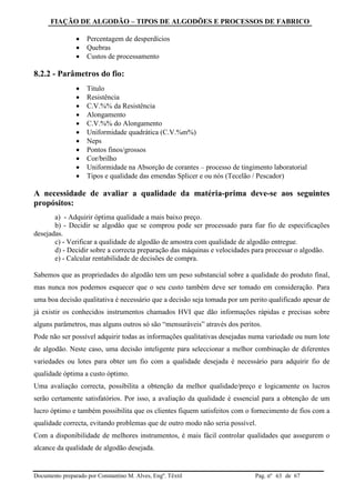 FIAÇÃO DE ALGODÃO – TIPOS DE ALGODÕES E PROCESSOS DE FABRICO
Documento preparado por Constantino M. Alves, Engº. Têxtil Pag. nº de 6763
 Percentagem de desperdícios
 Quebras
 Custos de processamento
8.2.2 - Parâmetros do fio:
 Titulo
 Resistência
 C.V.%% da Resistência
 Alongamento
 C.V.%% do Alongamento
 Uniformidade quadrática (C.V.%m%)
 Neps
 Pontos finos/grossos
 Cor/brilho
 Uniformidade na Absorção de corantes – processo de tingimento laboratorial
 Tipos e qualidade das emendas Splicer e ou nós (Tecelão / Pescador)
A necessidade de avaliar a qualidade da matéria-prima deve-se aos seguintes
propósitos:
a) - Adquirir óptima qualidade a mais baixo preço.
b) - Decidir se algodão que se comprou pode ser processado para fiar fio de especificações
desejadas.
c) - Verificar a qualidade de algodão de amostra com qualidade de algodão entregue.
d) - Decidir sobre a correcta preparação das máquinas e velocidades para processar o algodão.
e) - Calcular rentabilidade de decisões de compra.
Sabemos que as propriedades do algodão tem um peso substancial sobre a qualidade do produto final,
mas nunca nos podemos esquecer que o seu custo também deve ser tomado em consideração. Para
uma boa decisão qualitativa é necessário que a decisão seja tomada por um perito qualificado apesar de
já existir os conhecidos instrumentos chamados HVI que dão informações rápidas e precisas sobre
alguns parâmetros, mas alguns outros só são “mensuráveis” através dos peritos.
Pode não ser possível adquirir todas as informações qualitativas desejadas numa variedade ou num lote
de algodão. Neste caso, uma decisão inteligente para seleccionar a melhor combinação de diferentes
variedades ou lotes para obter um fio com a qualidade desejada é necessário para adquirir fio de
qualidade óptima a custo óptimo.
Uma avaliação correcta, possibilita a obtenção da melhor qualidade/preço e logicamente os lucros
serão certamente satisfatórios. Por isso, a avaliação da qualidade é essencial para a obtenção de um
lucro óptimo e também possibilita que os clientes fiquem satisfeitos com o fornecimento de fios com a
qualidade correcta, evitando problemas que de outro modo não seria possível.
Com a disponibilidade de melhores instrumentos, é mais fácil controlar qualidades que assegurem o
alcance da qualidade de algodão desejada.
 