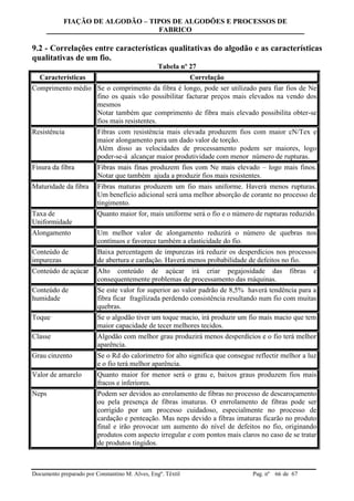 FIAÇÃO DE ALGODÃO – TIPOS DE ALGODÕES E PROCESSOS DE
FABRICO
Documento preparado por Constantino M. Alves, Engº. Têxtil Pag. nº de 6766
9.2 - Correlações entre características qualitativas do algodão e as características
qualitativas de um fio.
Tabela nº 27
Características Correlação
Comprimento médio Se o comprimento da fibra é longo, pode ser utilizado para fiar fios de Ne
fino os quais vão possibilitar facturar preços mais elevados na vendo dos
mesmos
Notar também que comprimento de fibra mais elevado possibilita obter-se
fios mais resistentes.
Resistência Fibras com resistência mais elevada produzem fios com maior cN/Tex e
maior alongamento para um dado valor de torção.
Além disso as velocidades de processamento podem ser maiores, logo
poder-se-á alcançar maior produtividade com menor número de rupturas.
Finura da fibra Fibras mais finas produzem fios com Ne mais elevado – logo mais finos.
Notar que também ajuda a produzir fios mais resistentes.
Maturidade da fibra Fibras maturas produzem um fio mais uniforme. Haverá menos rupturas.
Um benefício adicional será uma melhor absorção de corante no processo de
tingimento.
Taxa de
Uniformidade
Quanto maior for, mais uniforme será o fio e o número de rupturas reduzido.
Alongamento Um melhor valor de alongamento reduzirá o número de quebras nos
contínuos e favorece também a elasticidade do fio.
Conteúdo de
impurezas
Baixa percentagem de impurezas irá reduzir os desperdícios nos processos
de abertura e cardação. Haverá menos probabilidade de defeitos no fio.
Conteúdo de açúcar Alto conteúdo de açúcar irá criar pegajosidade das fibras e
consequentemente problemas de processamento das máquinas.
Conteúdo de
humidade
Se este valor for superior ao valor padrão de 8,5% haverá tendência para a
fibra ficar fragilizada perdendo consistência resultando num fio com muitas
quebras.
Toque Se o algodão tiver um toque macio, irá produzir um fio mais macio que tem
maior capacidade de tecer melhores tecidos.
Classe Algodão com melhor grau produzirá menos desperdícios e o fio terá melhor
aparência.
Grau cinzento Se o Rd do calorímetro for alto significa que consegue reflectir melhor a luz
e o fio terá melhor aparência.
Valor de amarelo Quanto maior for menor será o grau e, baixos graus produzem fios mais
fracos e inferiores.
Neps Podem ser devidos ao enrolamento de fibras no processo de descaroçamento
ou pela presença de fibras imaturas. O enrrolamento de fibras pode ser
corrigido por um processo cuidadoso, especialmente no processo de
cardação e penteação. Mas neps devido a fibras imaturas ficarão no produto
final e irão provocar um aumento do nível de defeitos no fio, originando
produtos com aspecto irregular e com pontos mais claros no caso de se tratar
de produtos tingidos.
 