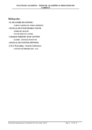 FIAÇÃO DE ALGODÃO – TIPOS DE ALGODÕES E PROCESSOS DE
FABRICO
Documento preparado por Constantino M. Alves, Engº. Têxtil Pag. nº de 6767
Bibliografia:
- IL FILATORE DI COTONE:
CARLO CARMINATI: TERZA EDIZIONE
- MANUAL DE ENGENHARIA TEXTIL
MÁRIO DE ARAÚJO
E.M. DE MELO E CASTRO
- CHARACTERISTIC RAW COTTON
E.LORD – TEXTILE INSTITUTE
- MANUAL OF COTTON SPINNING
- E.F.S. Proceeding – System Conferences
COTTON INCORPORATED – USA.
 