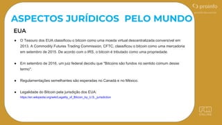 ● O Tesouro dos EUA classificou o bitcoin como uma moeda virtual descentralizada conversível em
2013. A Commodity Futures Trading Commission, CFTC, classificou o bitcoin como uma mercadoria
em setembro de 2015. De acordo com o IRS, o bitcoin é tributado como uma propriedade.
● Em setembro de 2016, um juiz federal decidiu que "Bitcoins são fundos no sentido comum desse
termo".
● Regulamentações semelhantes são esperadas no Canadá e no México.
● Legalidade do Bitcoin pela jurisdição dos EUA:
https://en.wikipedia.org/wiki/Legality_of_Bitcoin_by_U.S._jurisdiction
ASPECTOS JURÍDICOS PELO MUNDO
 