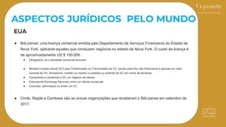 ● BitLicense: uma licença comercial emitida pelo Departamento de Serviços Financeiros do Estado de
Nova York, aplicável aqueles que conduzem negócios no estado de Nova York. O custo da licença é
de aproximadamente US $ 100.000.
● Obrigatório, se a atividade comercial envolver:
● Receber moeda virtual (VC) para Transmissão ou Transmissão de VC, exceto para fins não financeiros e apenas um valor
nominal de VC; Armazenar, manter ou manter a custódia ou controle de VC em nome de terceiros;
● Comprando e vendendo à VC um negócio de cliente;
● Executando Exchange Services como um cliente comercial;
● Controlar, administrar ou emitir um VC
● Circle, Ripple e Coinbase são as únicas organizações que receberam o BitLicense em setembro de
2017.
ASPECTOS JURÍDICOS PELO MUNDO
 
