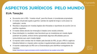 ASPECTOS JURÍDICOS PELO MUNDO
● De acordo com o IRS - “moeda virtual”, para fins fiscais, é considerada propriedade
● A moeda virtual está sujeita a ganhos / perdas de capital de longo e curto prazo na
realização / venda.
● Receitas e despesas em moedas digitais são tributadas e reportáveis ​​de acordo com os
padrões regulares.
● A moeda obtida através da mineração é tratada como receita ordinária.
● Essa orientação é o resultado mais favorável que os investidores em moeda digital
poderiam ter pedido, embora tenha apresentado algumas dificuldades para os
consumidores que usam moeda digital.
● O imposto sobre vendas não foi tratado pela decisão do IRS, já que o IRS é a agência
tributária federal e o imposto sobre vendas é regulamentado pelos estados individuais.
● A recente colaboração do IRS com a Chainanalysis para identificar sonegadores de
impostos:
 