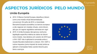 ASPECTOS JURÍDICOS PELO MUNDO
● 2014: O Banco Central Europeu classifica o bitcoin
como uma moeda virtual descentralizada
conversível. Em julho de 2014, a Autoridade
Bancária Europeia aconselhou os bancos europeus
a não negociar em moedas virtuais, como bitcoin,
até que um regime regulatório estivesse em vigor
● 2015: A União Europeia não aprovou nenhuma
legislação específica relativa ao status do bitcoin
como moeda, mas declarou em outubro de 2015 que
o IVA / GST não é aplicável à conversão entre a
moeda fiduciária tradicional e o bitcoin. IVA / GST e
outros impostos (como imposto de renda) ainda se
aplicam a transações feitas usando bitcoins para
bens e serviços
 