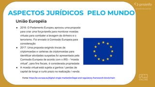 Fonte: https://ec.europa.eu/digital-single-market/en/legal-and-regulatory-framework-blockchain
ASPECTOS JURÍDICOS PELO MUNDO
● 2016: O Parlamento Europeu aprovou uma proposta
para criar uma força-tarefa para monitorar moedas
virtuais para combater a lavagem de dinheiro e o
terrorismo. Foi enviado à Comissão Europeia para
consideração
● 2017: Uma proposta exigindo trocas de
criptomoedas e carteiras de criptomoedas para
identificar atividades suspeitas foi apresentada pela
Comissão Europeia de acordo com o IRS - “moeda
virtual”, para fins fiscais, é considerada propriedade
● A moeda virtual está sujeita a ganhos / perdas de
capital de longo e curto prazo na realização / venda.
 