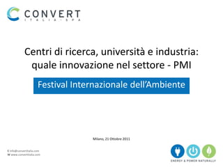 Centri di ricerca, università e industria:
             quale innovazione nel settore - PMI
                      Festival Internazionale dell’Ambiente




                                   Milano, 21 Ottobre 2011


E info@convertitalia.com
W www.convertitalia.com
 