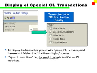 Display of Special GL Transactions

                                    Transaction code:
                                    FBL1N - Line item
                                         Display




 To display the transaction posted with Special GL Indicator, mark
       22
  the relevant field on the “Line items display” screen.
 “Dynamic selections” may be used to search for different GL
                              www.indiantaxhome.com
  indicators.
 