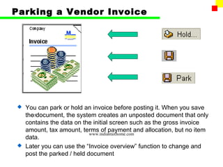 Parking a Vendor Invoice




 You can park or hold an invoice before posting it. When you save
  the document, the system creates an unposted document that only
    35
  contains the data on the initial screen such as the gross invoice
  amount, tax amount, terms of payment and allocation, but no item
                          www.indiantaxhome.com
  data.
 Later you can use the “Invoice overview” function to change and
  post the parked / held document
 