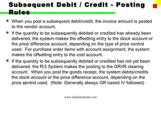 Subsequent Debit / Credit - Posting
 Rules
 When you post a subsequent debit/credit, the invoice amount is posted
  to the vendor account.
 If the quantity to be subsequently debited or credited has already been
  delivered, the system makes the offsetting entry to the stock account or
  the price difference account, depending on the type of price control
  used. For purchase order items with account assignment, the system
  makes the offsetting entry to the cost account.
 If the quantity to be subsequently debited or credited has not yet been
  delivered, the R/3 System makes the posting to the GR/IR clearing
  account. When you post the goods receipt, the system debits/credits
  the stock account or the price difference account, depending on the
  price control used. (Note: Generally always GR based IV followed)
         37



                             www.indiantaxhome.com
 