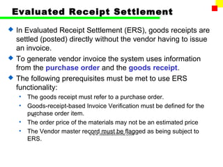 Evaluated Receipt Settlement
   In Evaluated Receipt Settlement (ERS), goods receipts are
    settled (posted) directly without the vendor having to issue
    an invoice.
   To generate vendor invoice the system uses information
    from the purchase order and the goods receipt.
   The following prerequisites must be met to use ERS
    functionality:
    •   The goods receipt must refer to a purchase order.
    •   Goods-receipt-based Invoice Verification must be defined for the
        purchase order item.
         42
    •   The order price of the materials may not be an estimated price
    •   The Vendor master record must be flagged as being subject to
                               www.indiantaxhome.com
        ERS.
 
