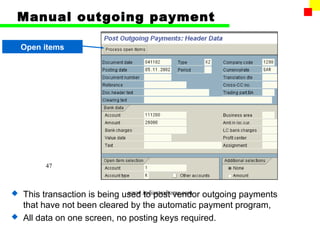 Manual outgoing payment

    Open items




         47



                            www.indiantaxhome.com
  This transaction is being used to post vendor outgoing payments
  that have not been cleared by the automatic payment program,
 All data on one screen, no posting keys required.
 