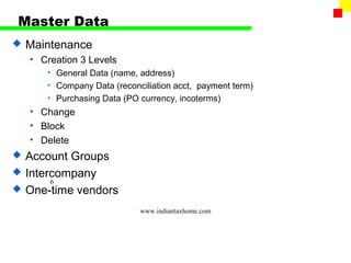 Master Data
   Maintenance
    • Creation 3 Levels
       • General Data (name, address)
       • Company Data (reconciliation acct, payment term)
       • Purchasing Data (PO currency, incoterms)
    • Change
    • Block
    • Delete
   Account Groups
   Intercompany
         6
   One-time vendors
                             www.indiantaxhome.com
 
