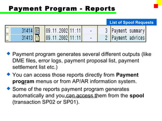 Payment Program - Reports

                                           List of Spool Requests




   Payment program generates several different outputs (like
    DME files, error logs, payment proposal list, payment
    settlement list etc.)
   You can access those reports directly from Payment
    program menus or from AP/AR information system.
         62
   Some of the reports payment program generates
    automatically and youwww.indiantaxhome.com
                            can access them from the spool
    (transaction SP02 or SP01).
 